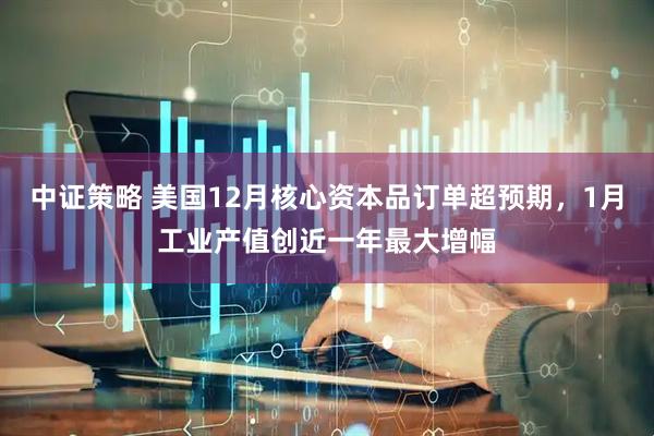 中证策略 美国12月核心资本品订单超预期，1月工业产值创近一年最大增幅
