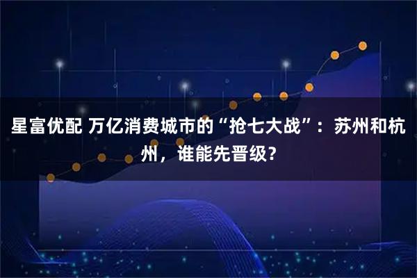 星富优配 万亿消费城市的“抢七大战”:苏州和杭州,谁能先晋级?