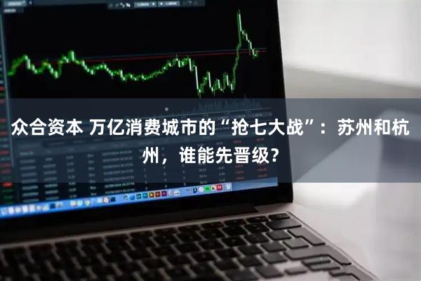 众合资本 万亿消费城市的“抢七大战”：苏州和杭州，谁能先晋级？