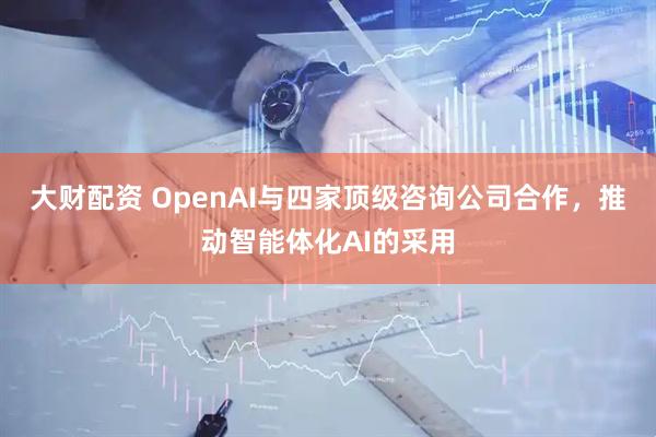 大财配资 OpenAI与四家顶级咨询公司合作，推动智能体化AI的采用
