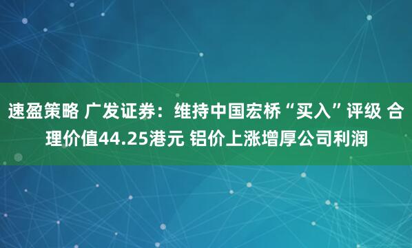 速盈策略 广发证券：维持中国宏桥“买入”评级 合理价值44.25港元 铝价上涨增厚公司利润