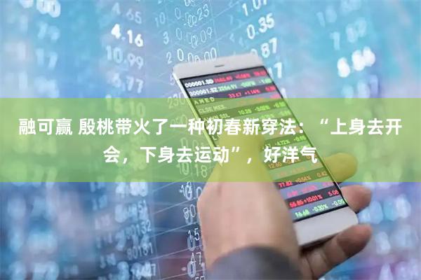 融可赢 殷桃带火了一种初春新穿法：“上身去开会，下身去运动”，好洋气