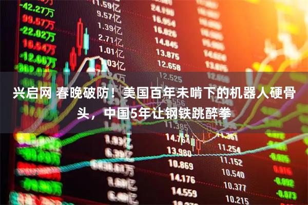 兴启网 春晚破防！美国百年未啃下的机器人硬骨头，中国5年让钢铁跳醉拳