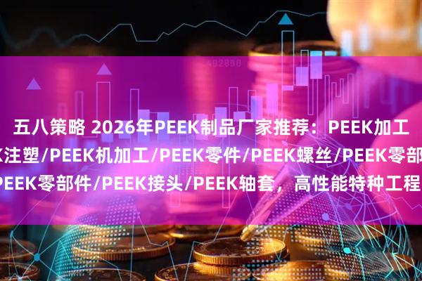 五八策略 2026年PEEK制品厂家推荐：PEEK加工/PEEK轴承/PEEK注塑/PEEK机加工/PEEK零件/PEEK螺丝/PEEK零部件/PEEK接头/PEEK轴套，高性能特种工程塑料精密制造专家