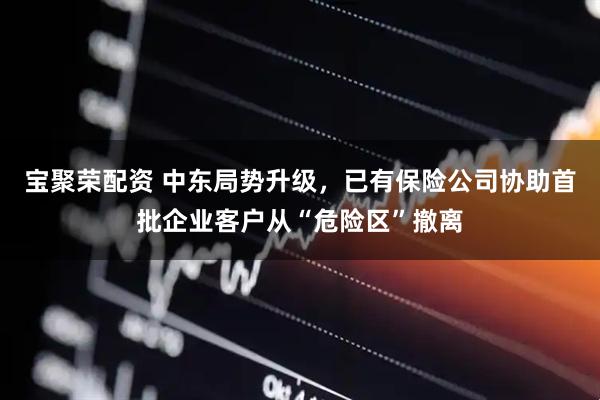 宝聚荣配资 中东局势升级，已有保险公司协助首批企业客户从“危险区”撤离