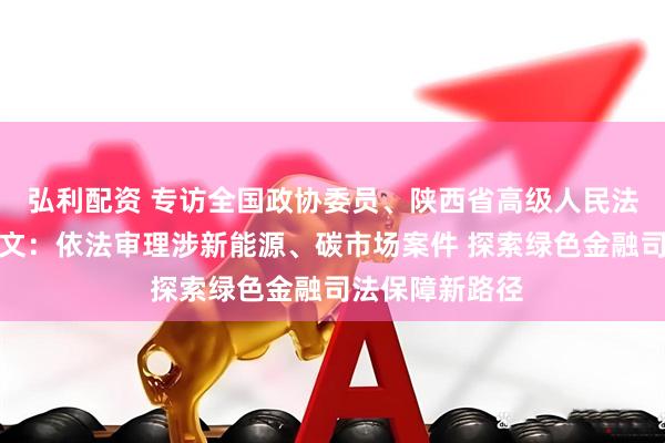 弘利配资 专访全国政协委员、陕西省高级人民法院副院长巩富文：依法审理涉新能源、碳市场案件 探索绿色金融司法保障新路径