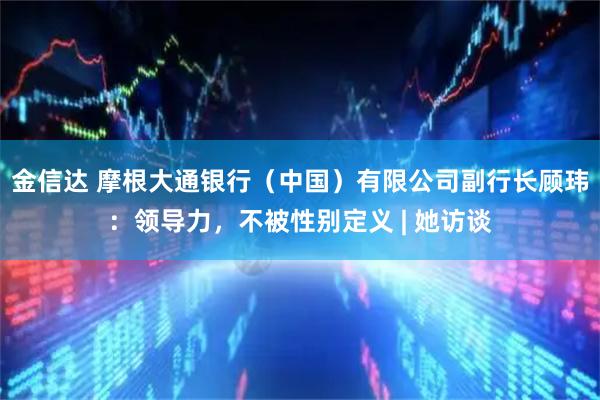 金信达 摩根大通银行（中国）有限公司副行长顾玮：领导力，不被性别定义 | 她访谈