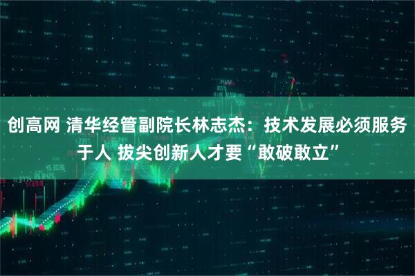 创高网 清华经管副院长林志杰：技术发展必须服务于人 拔尖创新人才要“敢破敢立”