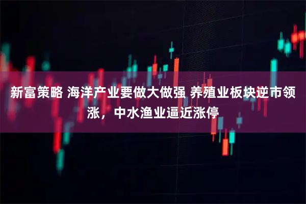 新富策略 海洋产业要做大做强 养殖业板块逆市领涨，中水渔业逼近涨停