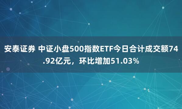 安泰证券 中证小盘500指数ETF今日合计成交额74.92亿元，环比增加51.03%