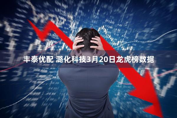 丰泰优配 潞化科技3月20日龙虎榜数据