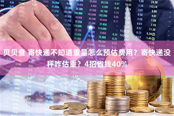 贝贝查 寄快递不知道重量怎么预估费用？寄快递没秤咋估重？4招省钱40%