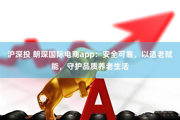 沪深投 朗琛国际电商app：安全可靠，以适老赋能，守护品质养老生活