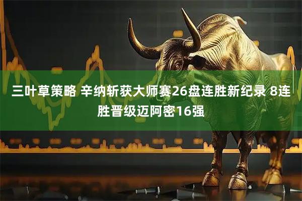 三叶草策略 辛纳斩获大师赛26盘连胜新纪录 8连胜晋级迈阿密16强