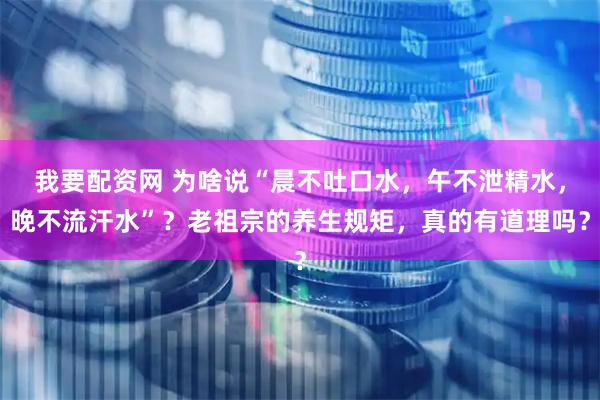 我要配资网 为啥说“晨不吐口水，午不泄精水，晚不流汗水”？老祖宗的养生规矩，真的有道理吗？