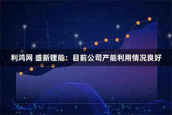利鸿网 盛新锂能：目前公司产能利用情况良好
