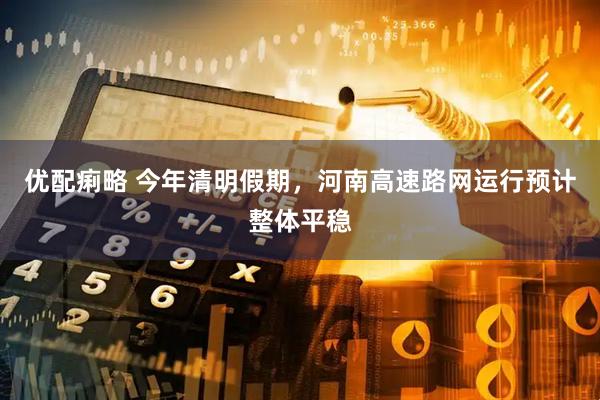 优配痢略 今年清明假期，河南高速路网运行预计整体平稳
