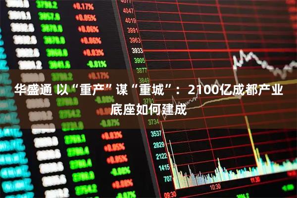 华盛通 以“重产”谋“重城”:2100亿成都产业底座如何建成