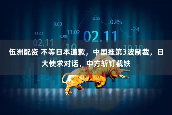 伍洲配资 不等日本道歉，中国推第3波制裁，日大使求对话，中方斩钉截铁