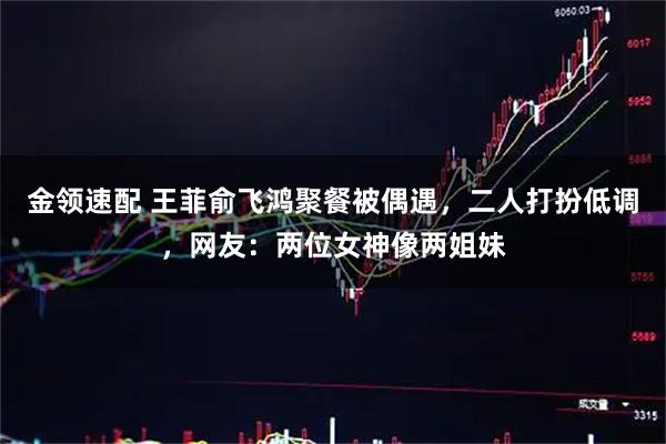 金领速配 王菲俞飞鸿聚餐被偶遇，二人打扮低调，网友：两位女神像两姐妹
