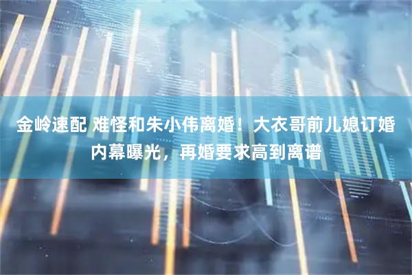 金岭速配 难怪和朱小伟离婚！大衣哥前儿媳订婚内幕曝光，再婚要求高到离谱