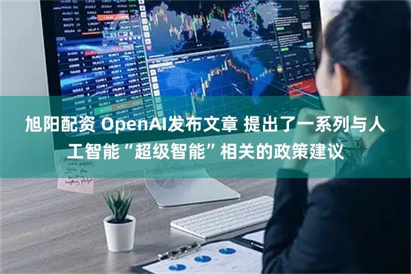 旭阳配资 OpenAI发布文章 提出了一系列与人工智能“超级智能”相关的政策建议