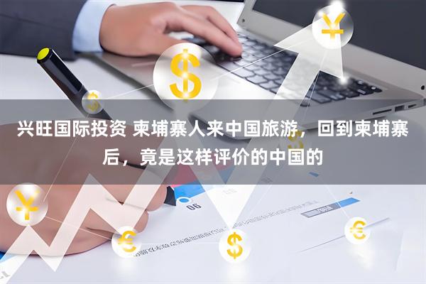 兴旺国际投资 柬埔寨人来中国旅游，回到柬埔寨后，竟是这样评价的中国的