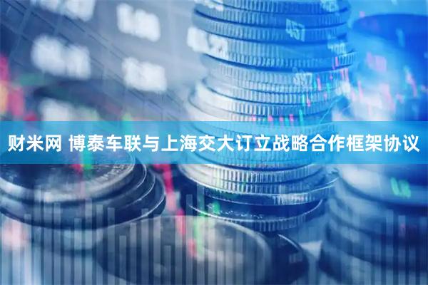 财米网 博泰车联与上海交大订立战略合作框架协议