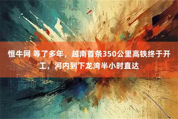 恒牛网 等了多年，越南首条350公里高铁终于开工，河内到下龙湾半小时直达