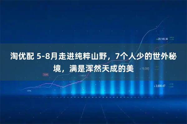 淘优配 5-8月走进纯粹山野，7个人少的世外秘境，满是浑然天成的美
