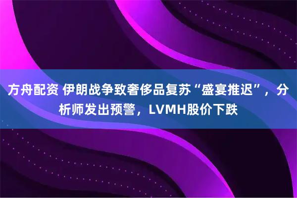 方舟配资 伊朗战争致奢侈品复苏“盛宴推迟”，分析师发出预警，LVMH股价下跌