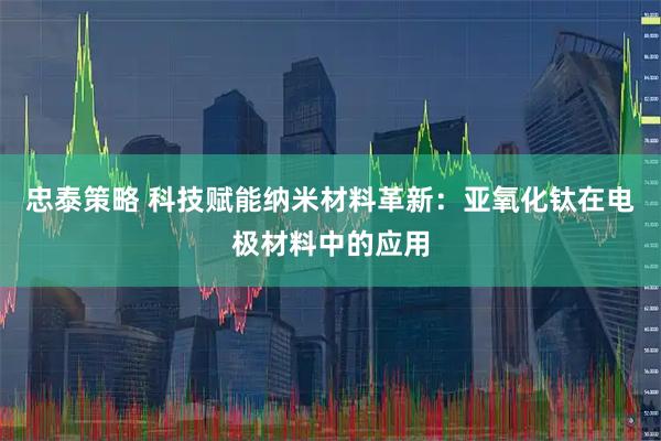 忠泰策略 科技赋能纳米材料革新：亚氧化钛在电极材料中的应用