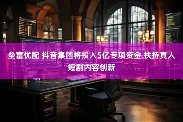 垒富优配 抖音集团将投入5亿专项资金 扶持真人短剧内容创新