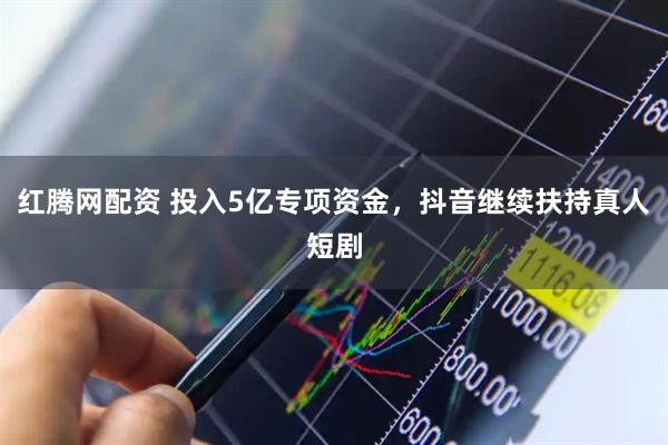 红腾网配资 投入5亿专项资金，抖音继续扶持真人短剧