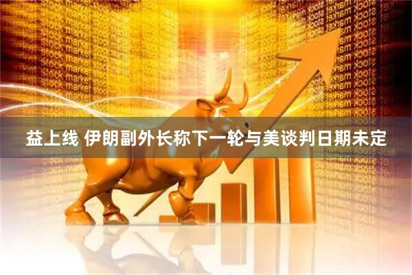 益上线 伊朗副外长称下一轮与美谈判日期未定