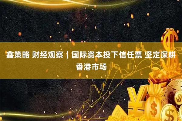 鑫策略 财经观察｜国际资本投下信任票 坚定深耕香港市场
