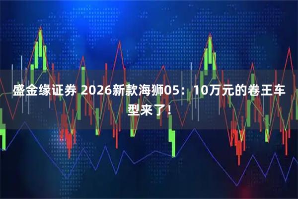 盛金缘证券 2026新款海狮05：10万元的卷王车型来了！