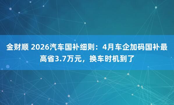 金财顺 2026汽车国补细则：4月车企加码国补最高省3.7万元，换车时机到了