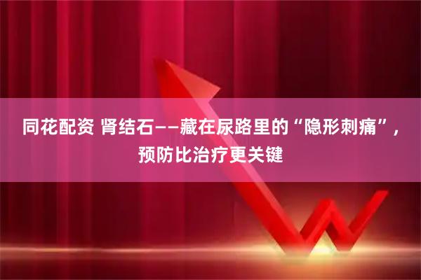 同花配资 肾结石——藏在尿路里的“隐形刺痛”，预防比治疗更关键
