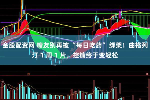 金股配资网 糖友别再被 “每日吃药” 绑架!曲格列汀 1 周 1 片,控糖终于变轻松
