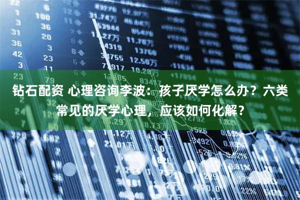 钻石配资 心理咨询李波：孩子厌学怎么办？六类常见的厌学心理，应该如何化解？
