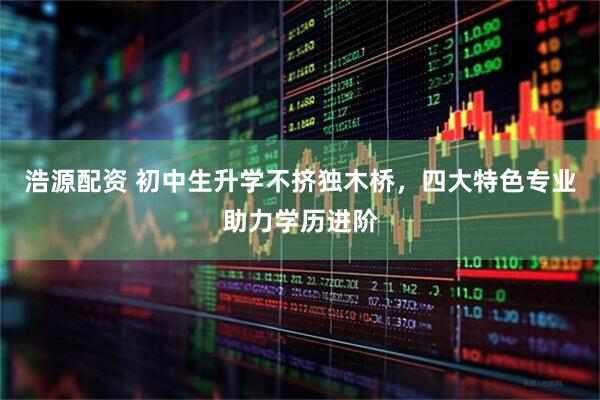 浩源配资 初中生升学不挤独木桥，四大特色专业助力学历进阶