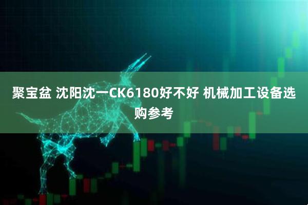 聚宝盆 沈阳沈一CK6180好不好 机械加工设备选购参考