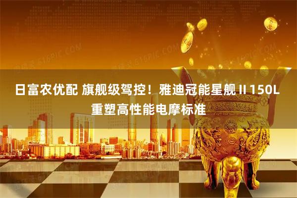 日富农优配 旗舰级驾控！雅迪冠能星舰Ⅱ150L 重塑高性能电摩标准